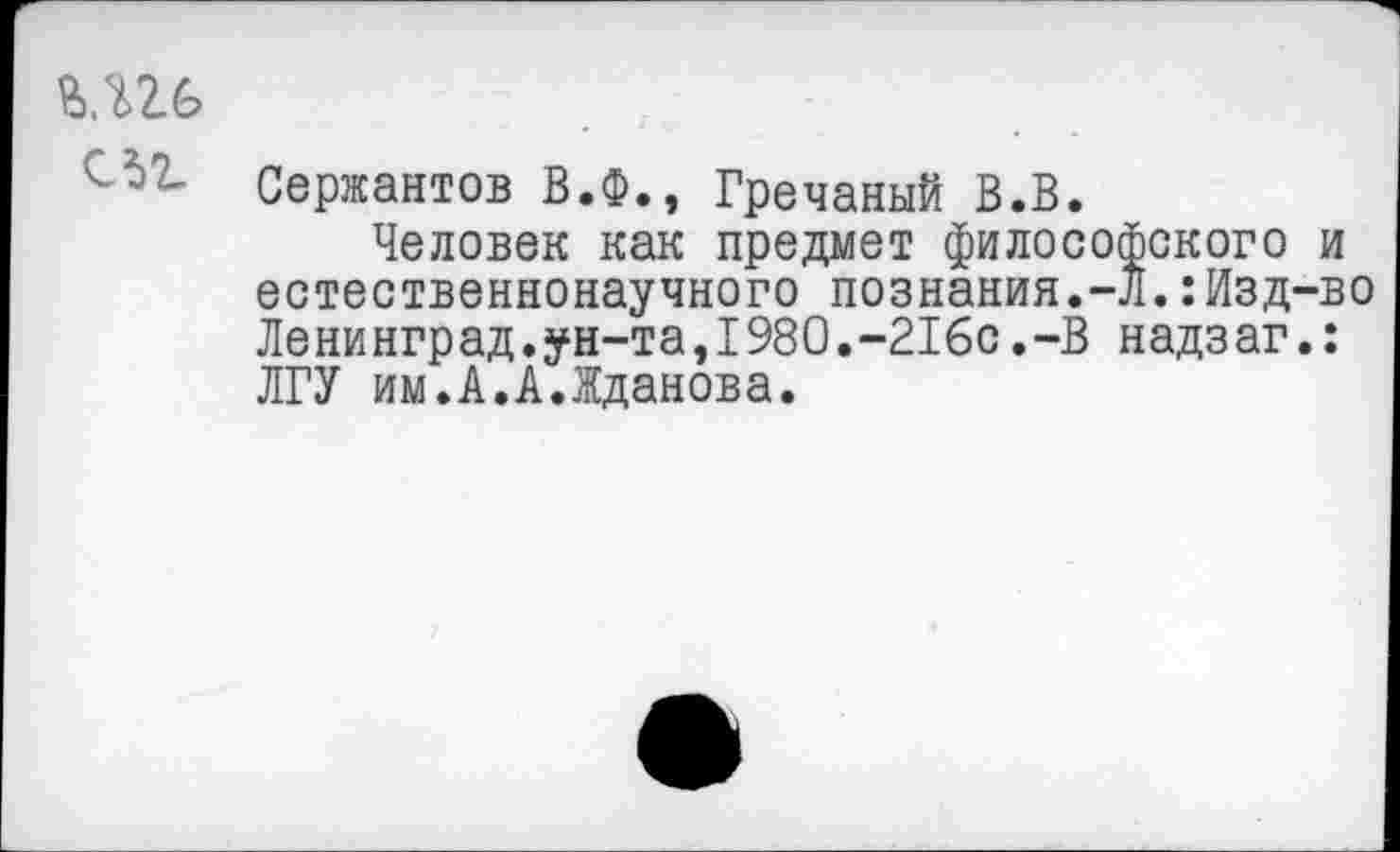 ﻿ЬЛ26
Сержантов В.Ф., Гречаный В.В.
Человек как предмет философского и естественнонаучного познания.-Л.:Изд-во Ленинград.ун-та,1980.-216с.-В надзаг.: ЛГУ им.А.А.Жданова.